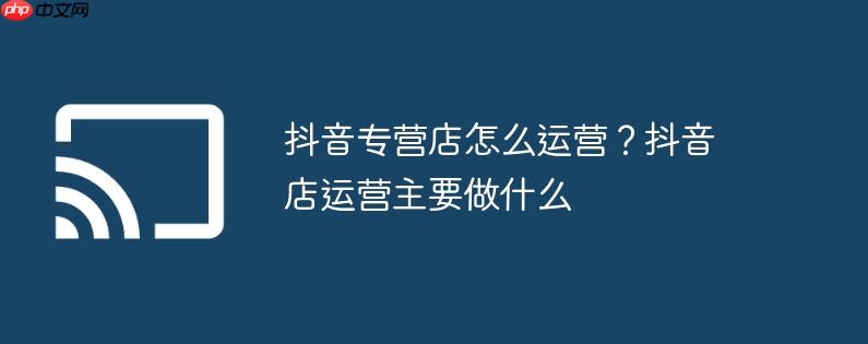 抖音专营店怎么运营？抖音店运营主要做什么