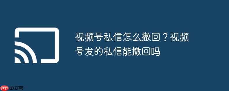 视频号私信怎么撤回?视频号发的私信能撤回吗