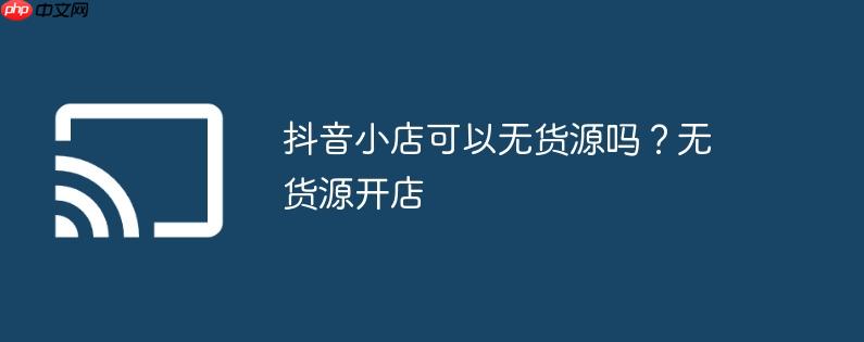 抖音小店可以无货源吗?无货源开店