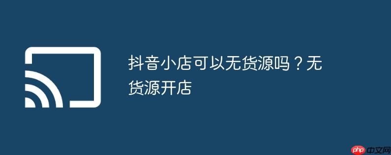 抖音小店可以无货源吗？无货源开店