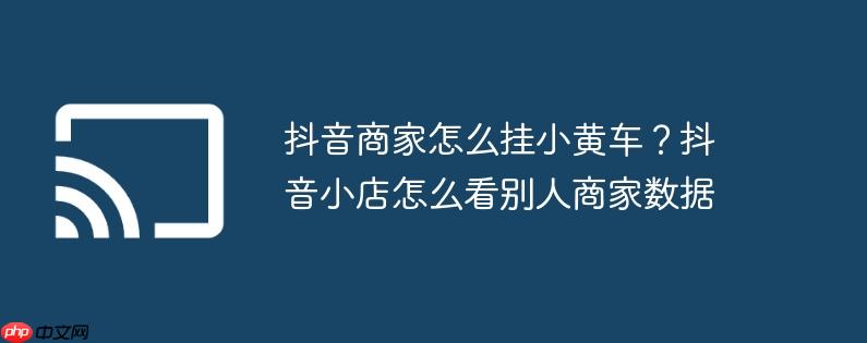 抖音商家怎么挂小黄车？抖音小店怎么看别人商家数据