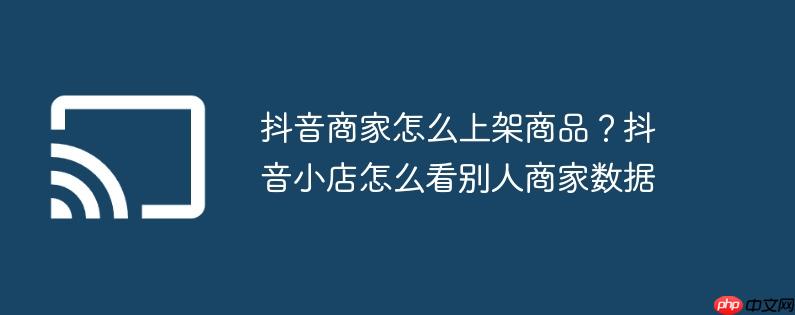抖音商家怎么上架商品?抖音小店怎么看别人商家数据