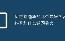 抖音话题添加几个最好?发抖音加什么话题会火