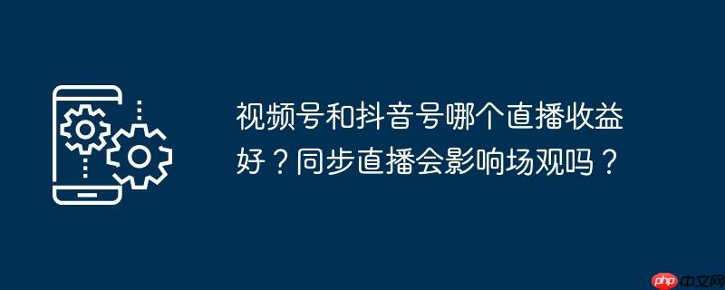 视频号和抖音号哪个直播收益好？同步直播会影响场观吗？