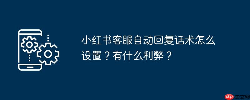 小红书客服自动回复话术怎么设置？有什么利弊？