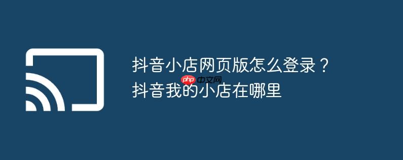 抖音小店网页版怎么登录？抖音我的小店在哪里