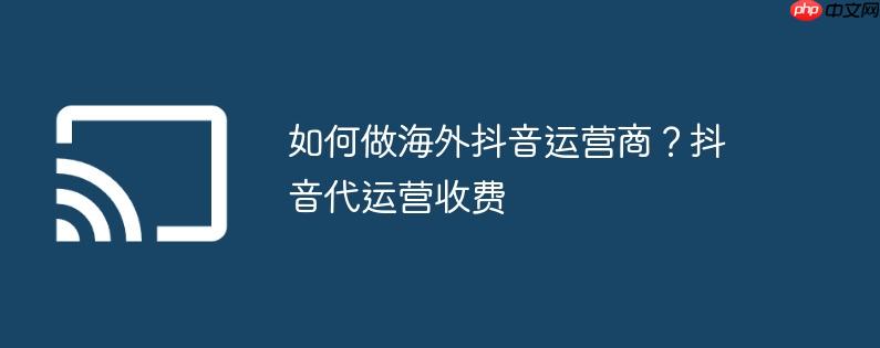 如何做海外抖音运营商？抖音代运营收费