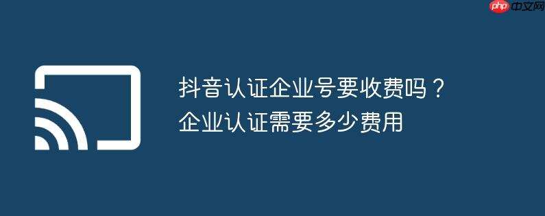 抖音认证企业号要收费吗？企业认证需要多少费用