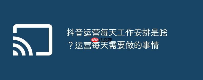 抖音运营每天工作安排是啥？运营每天需要做的事情