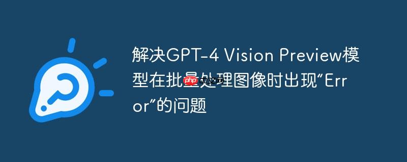 解决gpt-4 vision preview模型在批量处理图像时出现“error”的问题