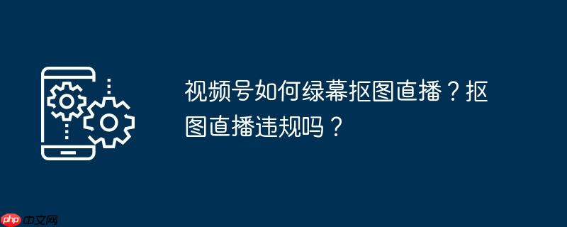 视频号如何绿幕抠图直播?抠图直播违规吗?