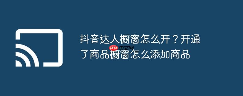 抖音达人橱窗怎么开?开通了商品橱窗怎么添加商品