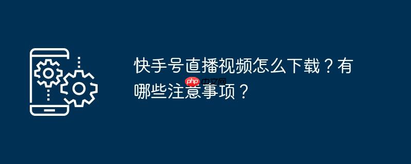 快手号直播视频怎么下载？有哪些注意事项？
