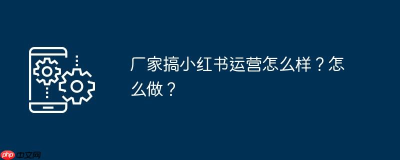 厂家搞小红书运营怎么样？怎么做？