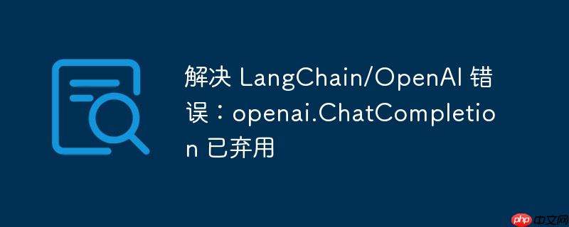 解决 langchain/openai 错误：openai.chatcompletion 已弃用