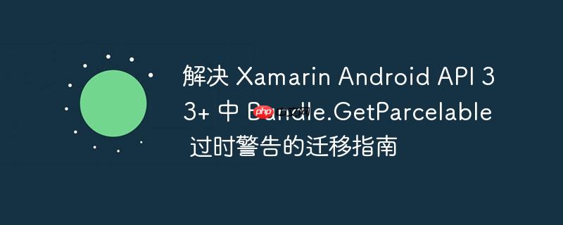 解决 Xamarin Android API 33+ 中 Bundle.GetParcelable 过时警告的迁移指南
