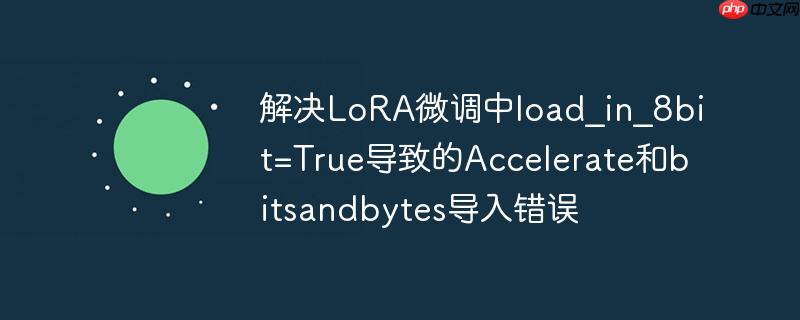 解决LoRA微调中load_in_8bit=True导致的Accelerate和bitsandbytes导入错误
