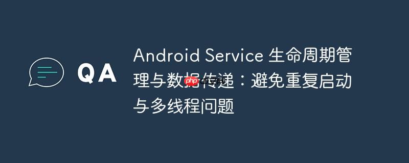 Android Service 生命周期管理与数据传递：避免重复启动与多线程问题
