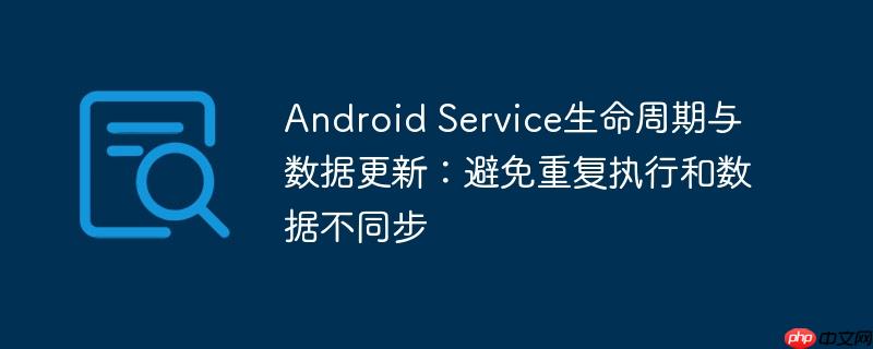 Android Service生命周期与数据更新：避免重复执行和数据不同步
