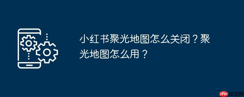 小红书聚光地图怎么关闭？聚光地图怎么用？