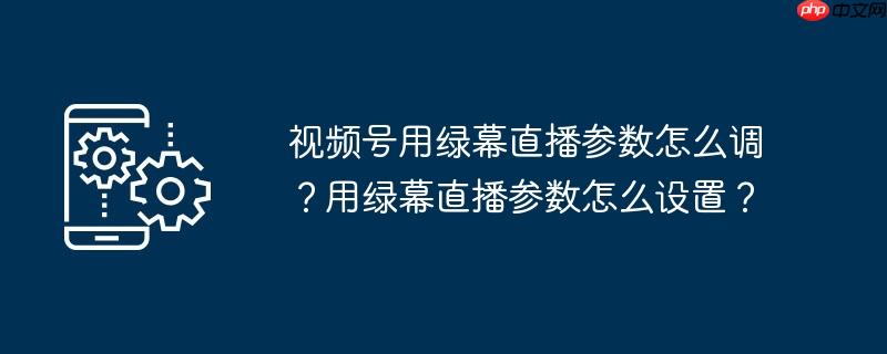 视频号用绿幕直播参数怎么调？用绿幕直播参数怎么设置？