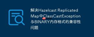 解决Hazelcast ReplicatedMap中ClassCastException与BINARY内存格式的兼容性问题