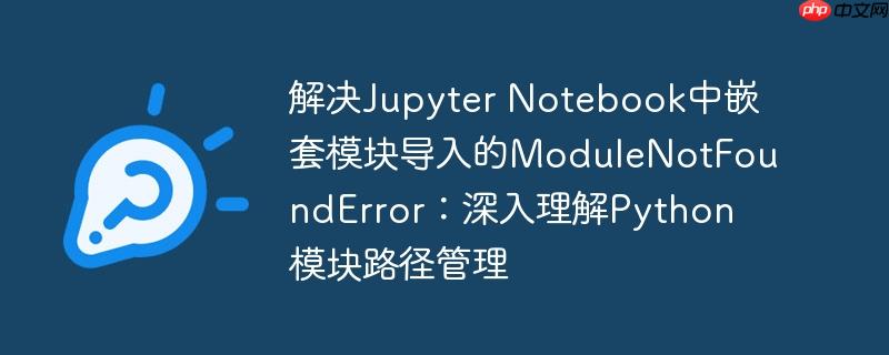 解决Jupyter Notebook中嵌套模块导入的ModuleNotFoundError：深入理解Python模块路径管理