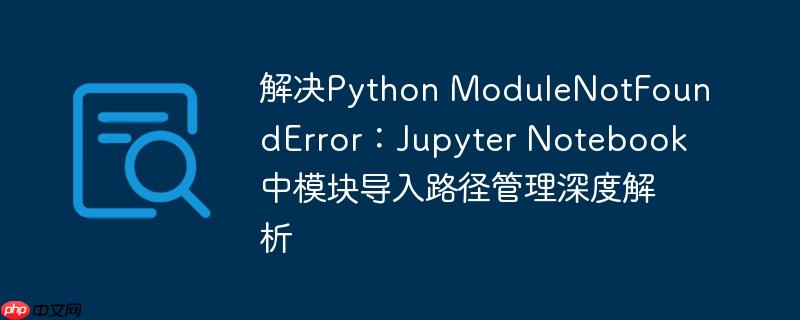 解决Python ModuleNotFoundError：Jupyter Notebook中模块导入路径管理深度解析-小浪学习网