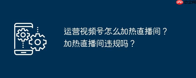 运营视频号怎么加热直播间？加热直播间违规吗？