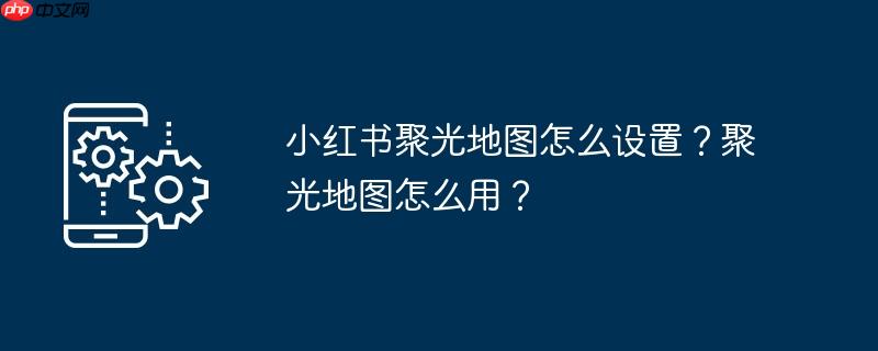 小红书聚光地图怎么设置？聚光地图怎么用？