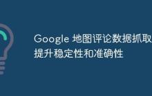 Google 地图评论数据抓取：提升稳定性和准确性
