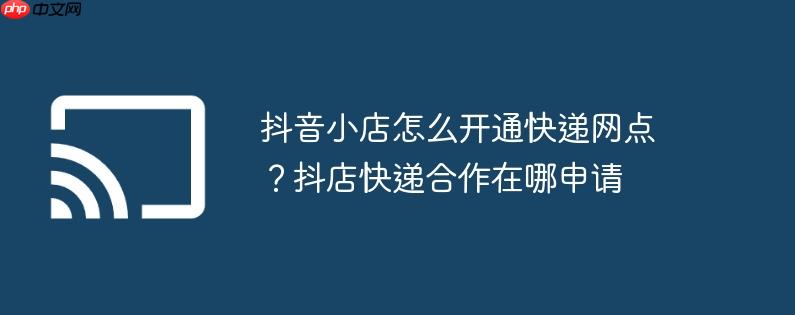 抖音小店怎么开通快递网点？抖店快递合作在哪申请