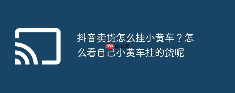 抖音卖货怎么挂小黄车？怎么看自己小黄车挂的货呢