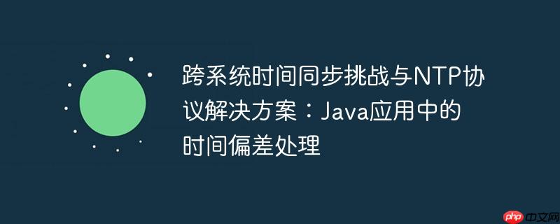 跨系统时间同步挑战与ntp协议解决方案：java应用中的时间偏差处理