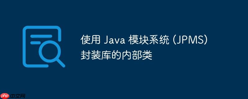 使用 java 模块系统 (jpms) 封装库的内部类