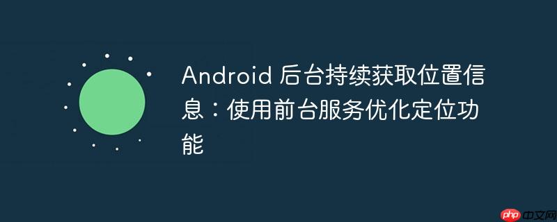 Android 后台持续获取位置信息：使用前台服务优化定位功能-小浪学习网