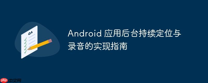 Android 应用后台持续定位与录音的实现指南