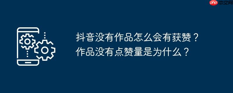抖音没有作品怎么会有获赞？作品没有点赞量是为什么？