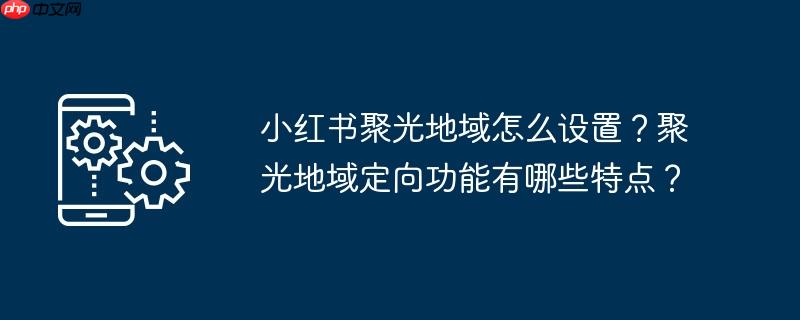 小红书聚光地域怎么设置？聚光地域定向功能有哪些特点？