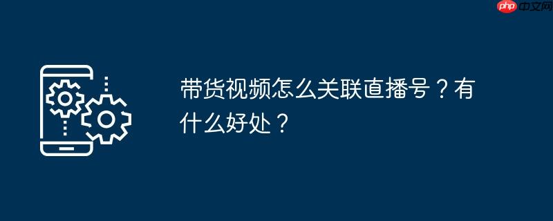 带货视频怎么关联直播号？有什么好处？