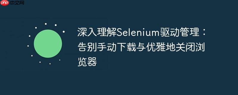 深入理解Selenium驱动管理：告别手动下载与优雅地关闭浏览器