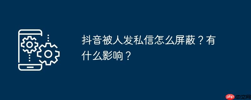 抖音被人发私信怎么屏蔽？有什么影响？