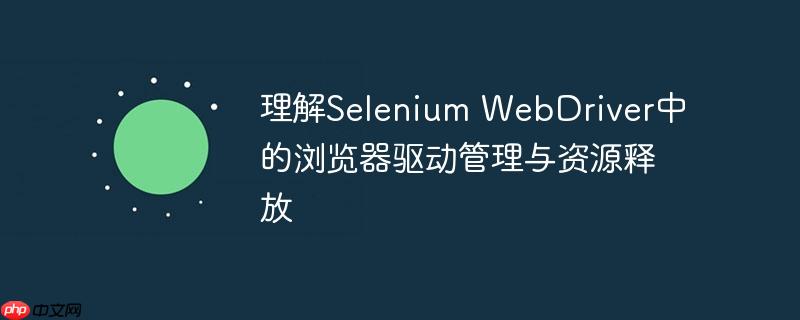 理解Selenium WebDriver中的浏览器驱动管理与资源释放