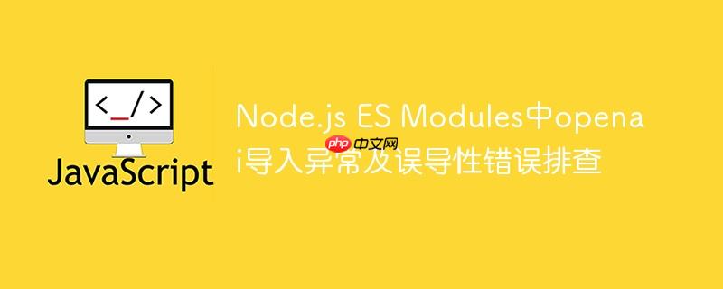 Node.js ES Modules中openai导入异常及误导性错误排查