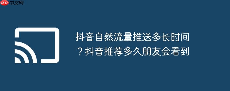 抖音自然流量推送多长时间?抖音推荐多久朋友会看到