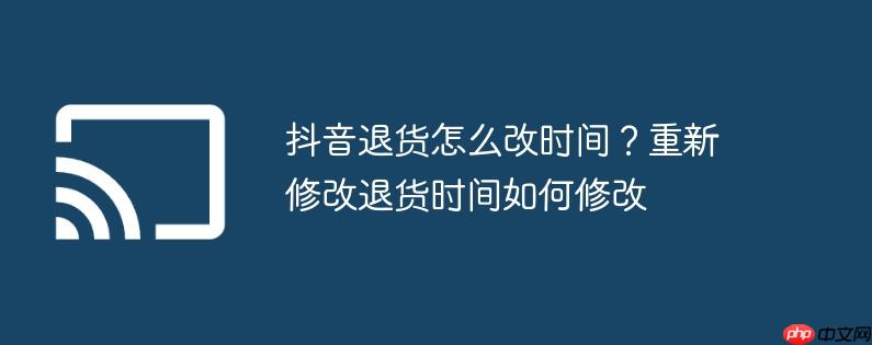 抖音退货怎么改时间？重新修改退货时间如何修改