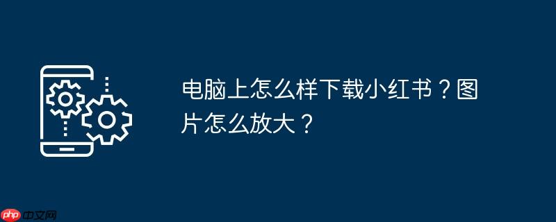 电脑版小红书怎么改名字 电脑版小红书怎么放大图片