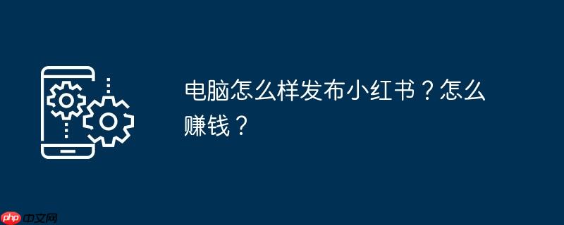 电脑怎么样发布小红书？怎么赚钱？
