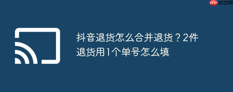 抖音退货怎么合并退货？2件退货用1个单号怎么填