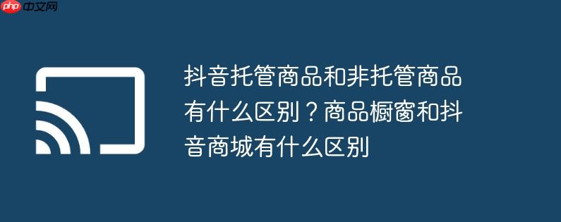 抖音托管商品和非托管商品有什么区别？商品橱窗和抖音商城有什么区别